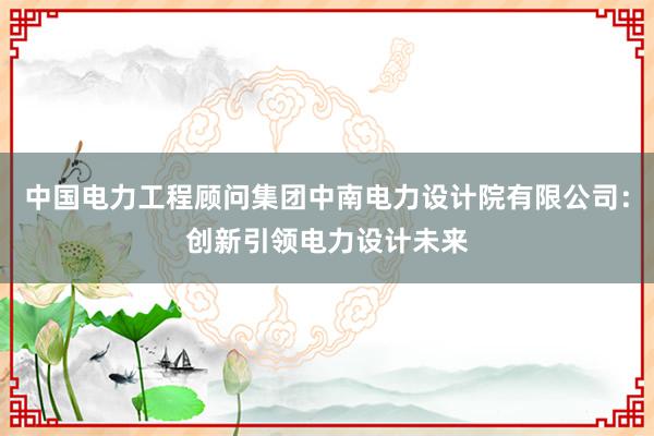 中国电力工程顾问集团中南电力设计院有限公司：创新引领电力设计未来