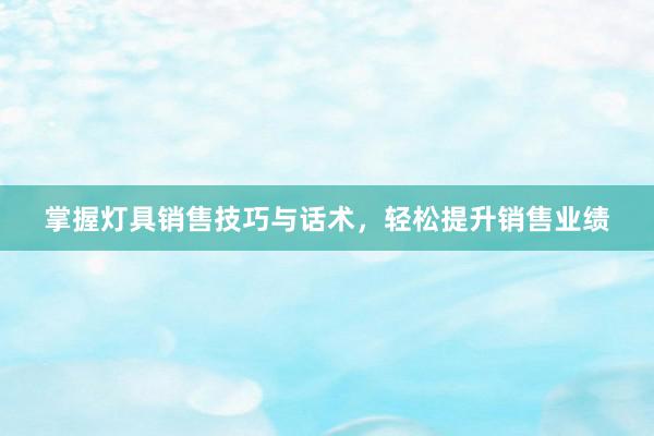 掌握灯具销售技巧与话术，轻松提升销售业绩